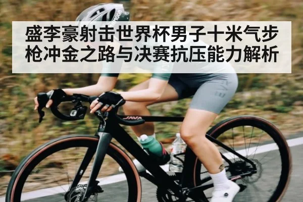 盛李豪射击世界杯男子十米气步枪冲金之路与决赛抗压能力解析