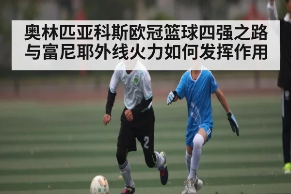奥林匹亚科斯欧冠篮球四强之路与富尼耶外线火力如何发挥作用